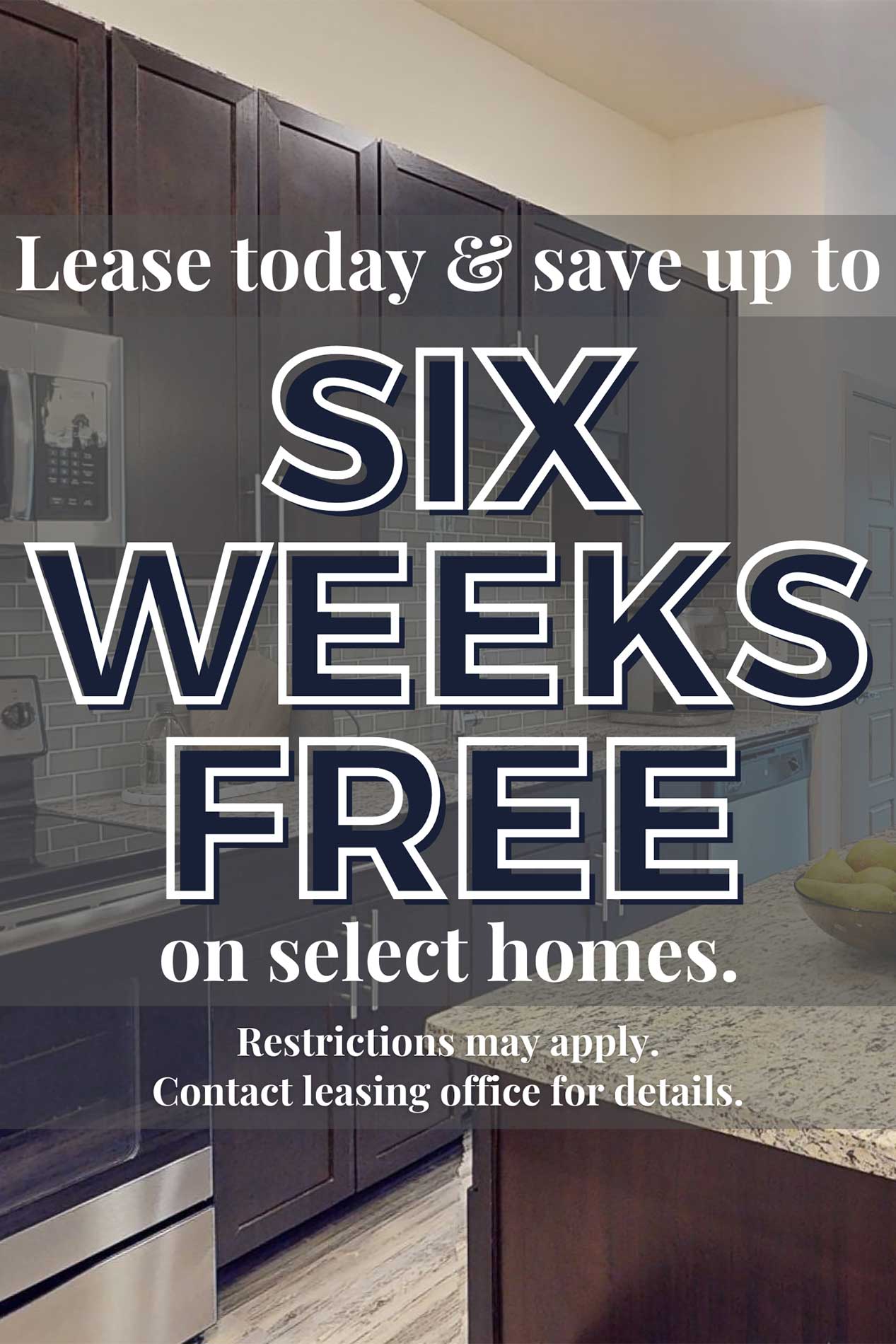 Lease today & save up to six weeks free on select homes. Restrictions may apply. Contact leasing office for details.